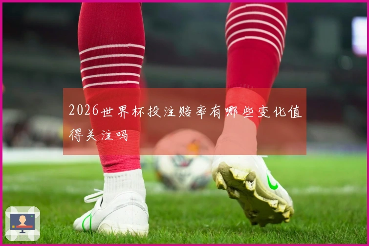 2026世界杯投注赔率有哪些变化值得关注吗